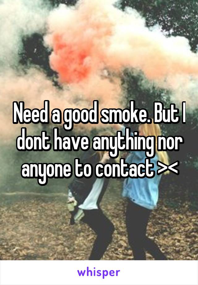 Need a good smoke. But I dont have anything nor anyone to contact ><