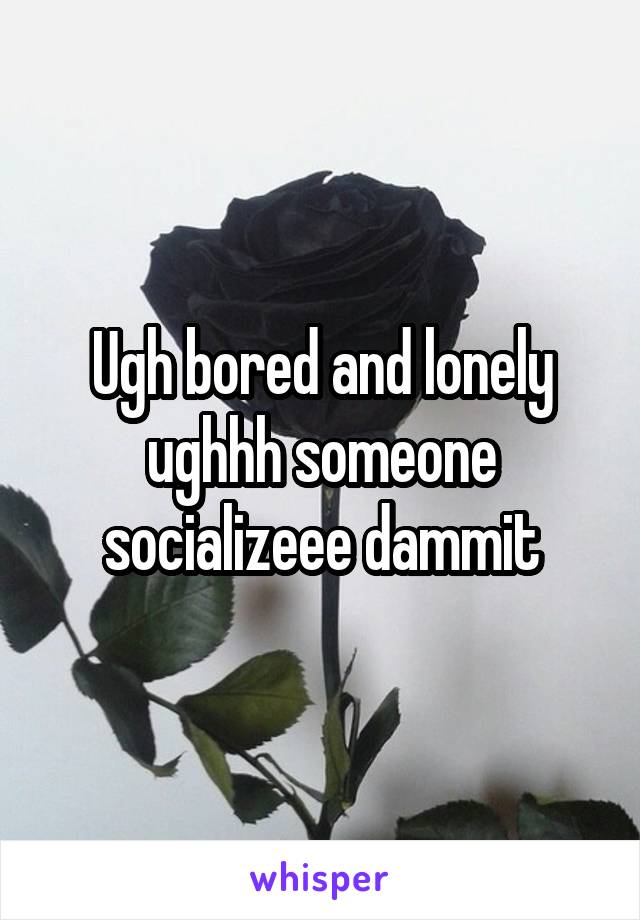 Ugh bored and lonely ughhh someone socializeee dammit