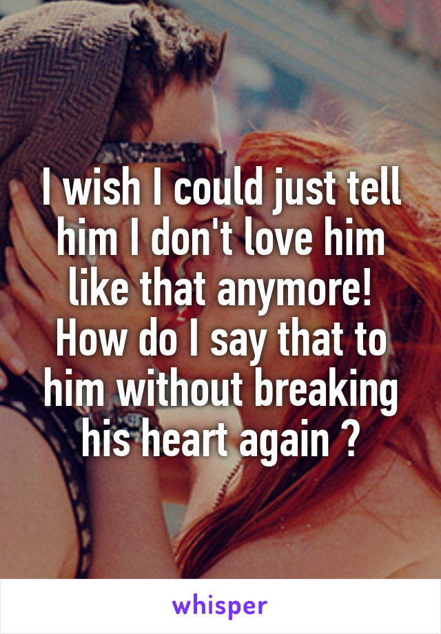 I wish I could just tell him I don't love him like that anymore! How do I say that to him without breaking his heart again ?