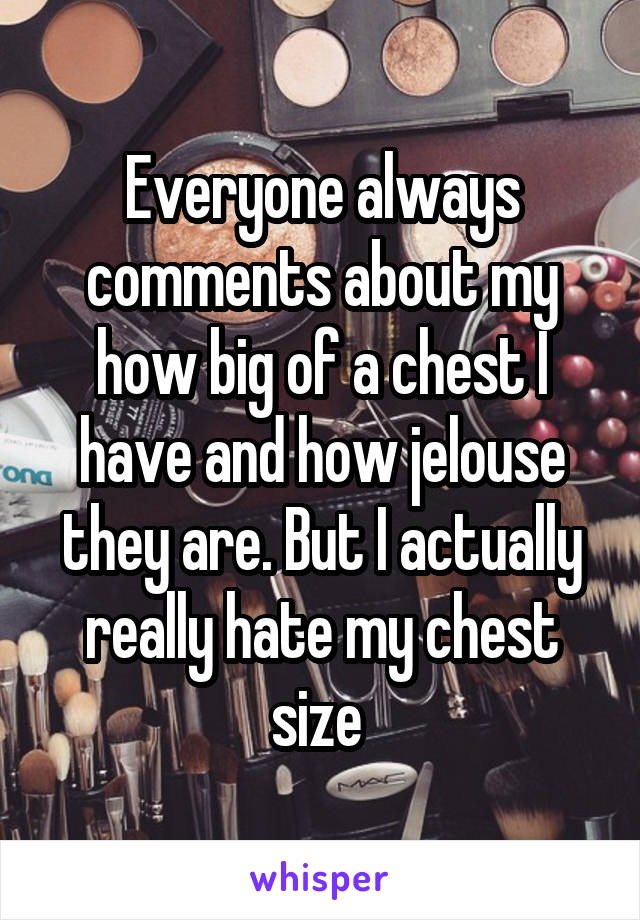 Everyone always comments about my how big of a chest I have and how jelouse they are. But I actually really hate my chest size 