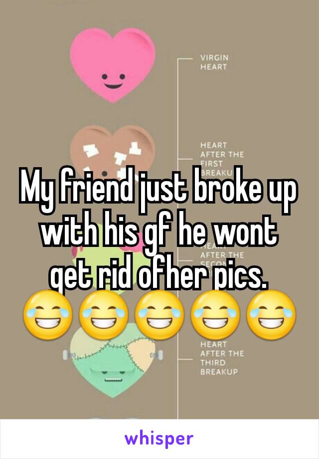 My friend just broke up with his gf he wont get rid ofher pics. 😂😂😂😂😂