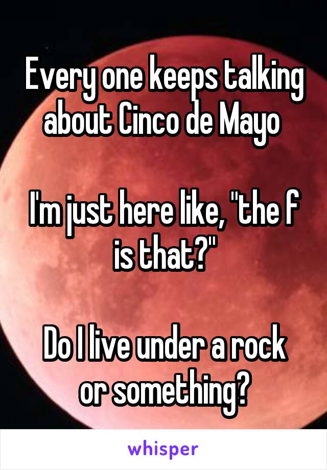 Every one keeps talking about Cinco de Mayo 

I'm just here like, "the f is that?"

Do I live under a rock or something?