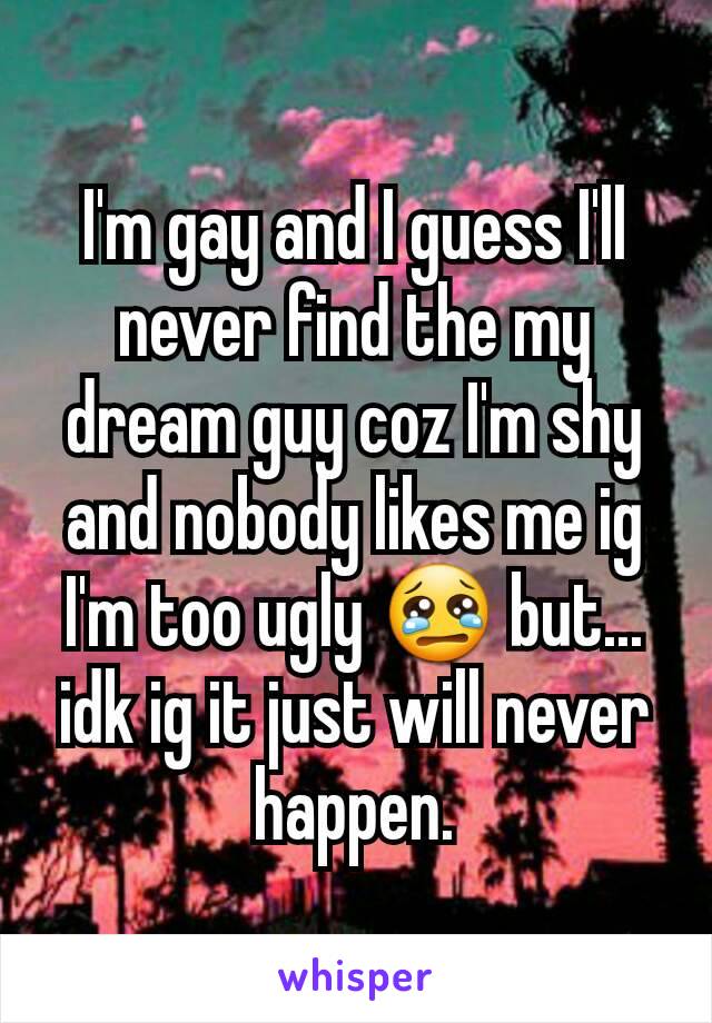 I'm gay and I guess I'll never find the my dream guy coz I'm shy and nobody likes me ig I'm too ugly 😢 but... idk ig it just will never happen.