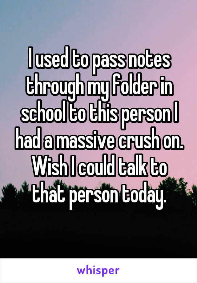 I used to pass notes through my folder in school to this person I had a massive crush on.
Wish I could talk to that person today.
