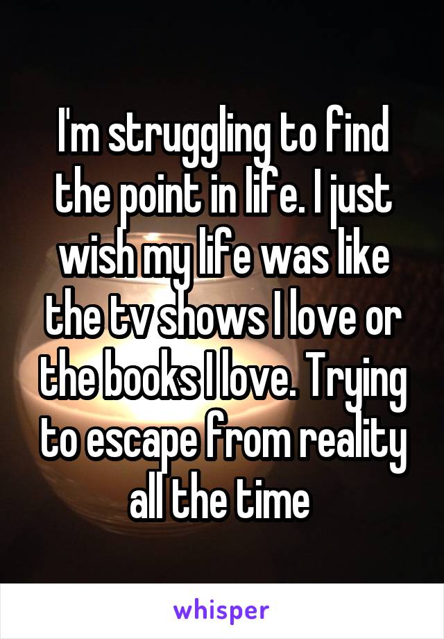 I'm struggling to find the point in life. I just wish my life was like the tv shows I love or the books I love. Trying to escape from reality all the time 