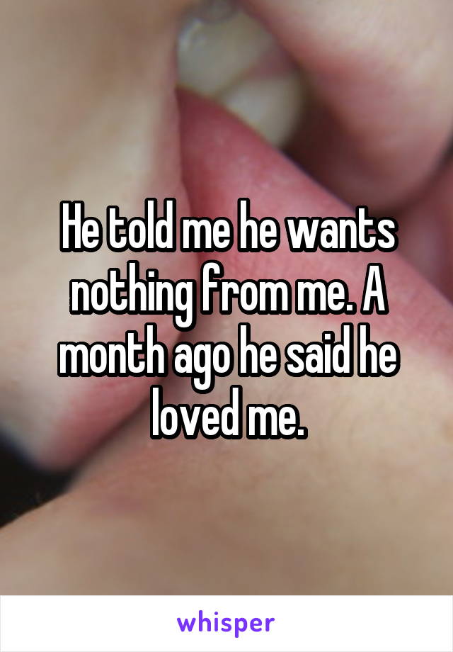 He told me he wants nothing from me. A month ago he said he loved me.