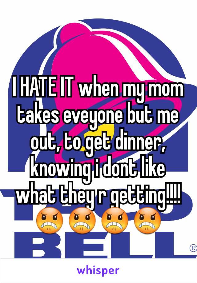 I HATE IT when my mom takes eveyone but me out, to get dinner, knowing i dont like what they r getting!!!! 😠😠😠😠