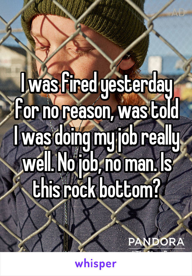 I was fired yesterday for no reason, was told I was doing my job really well. No job, no man. Is this rock bottom?