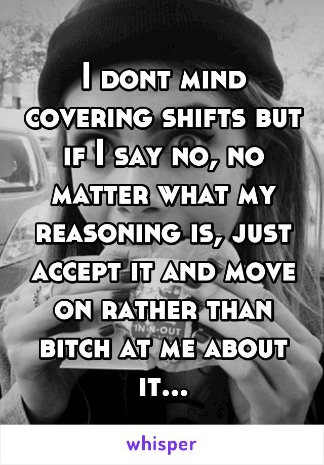 I dont mind covering shifts but if I say no, no matter what my reasoning is, just accept it and move on rather than bitch at me about it...