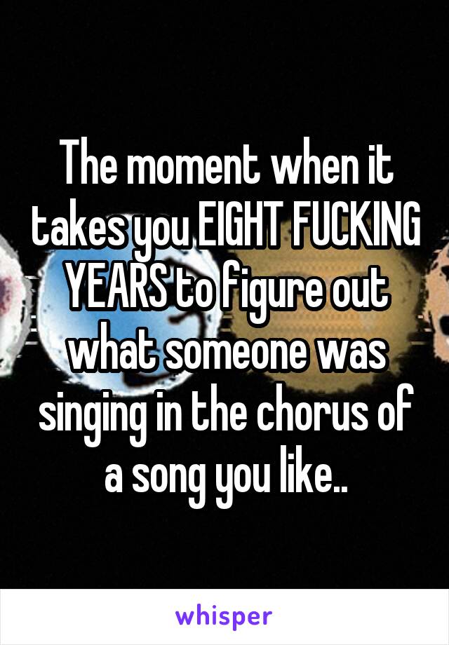 The moment when it takes you EIGHT FUCKING YEARS to figure out what someone was singing in the chorus of a song you like..