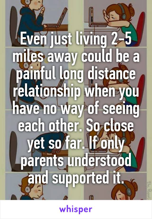 Even just living 2-5 miles away could be a painful long distance relationship when you have no way of seeing each other. So close yet so far. If only parents understood and supported it.