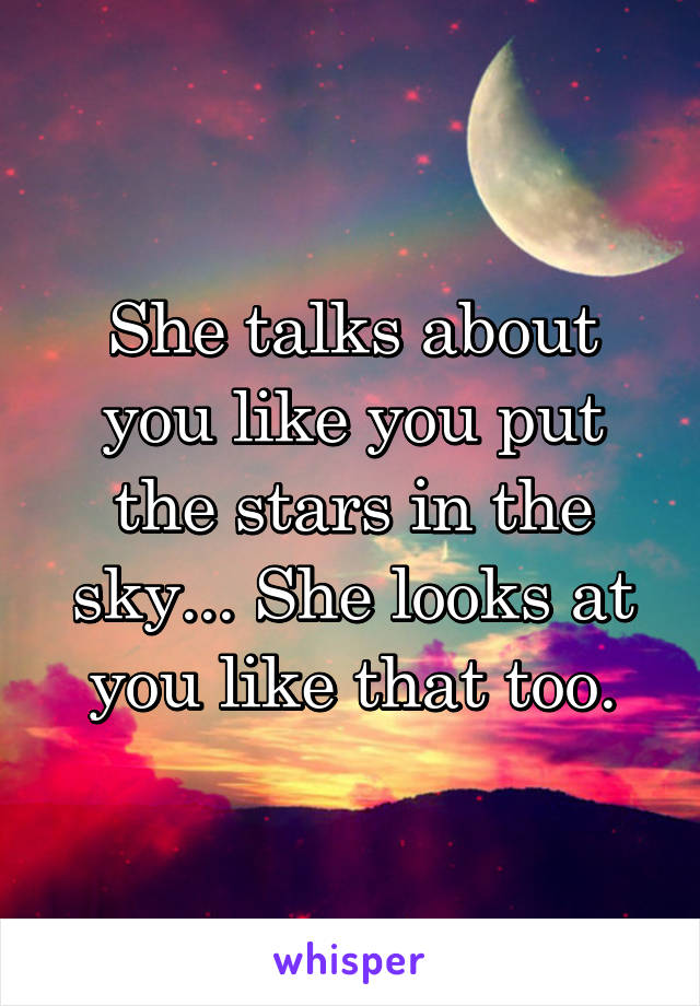 She talks about you like you put the stars in the sky... She looks at you like that too.