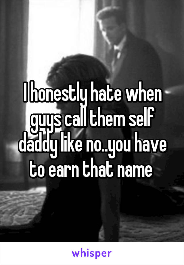 I honestly hate when guys call them self daddy like no..you have to earn that name 