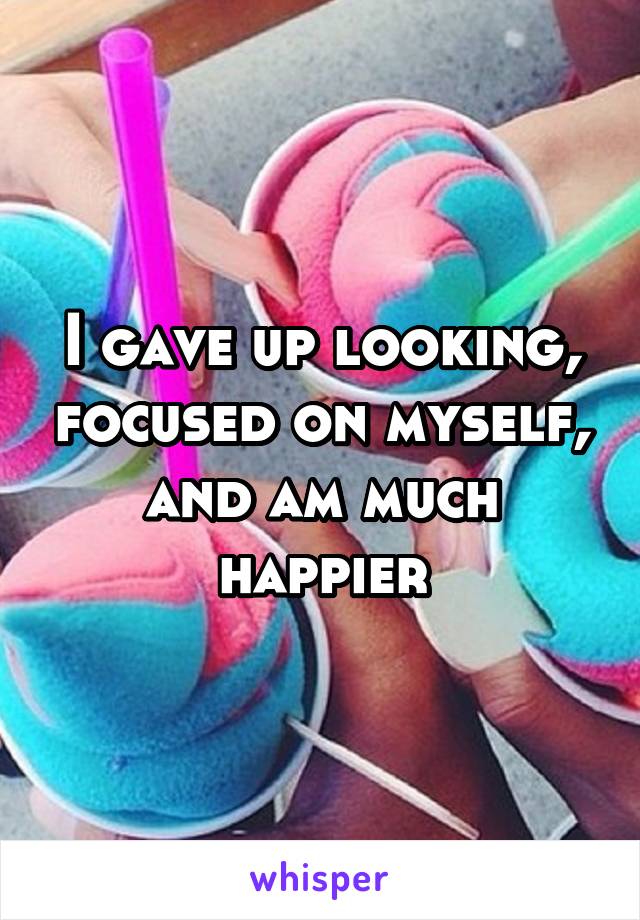 I gave up looking, focused on myself, and am much happier