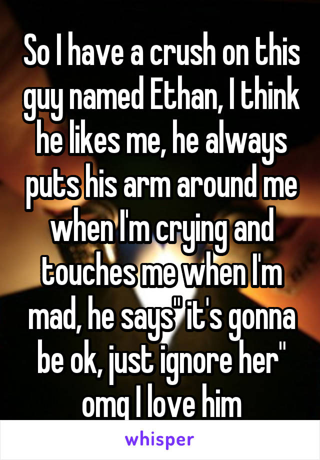 So I have a crush on this guy named Ethan, I think he likes me, he always puts his arm around me when I'm crying and touches me when I'm mad, he says" it's gonna be ok, just ignore her" omg I love him