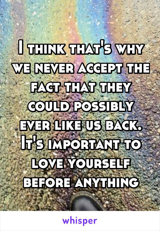 I think that's why we never accept the fact that they could possibly ever like us back. It's important to love yourself before anything