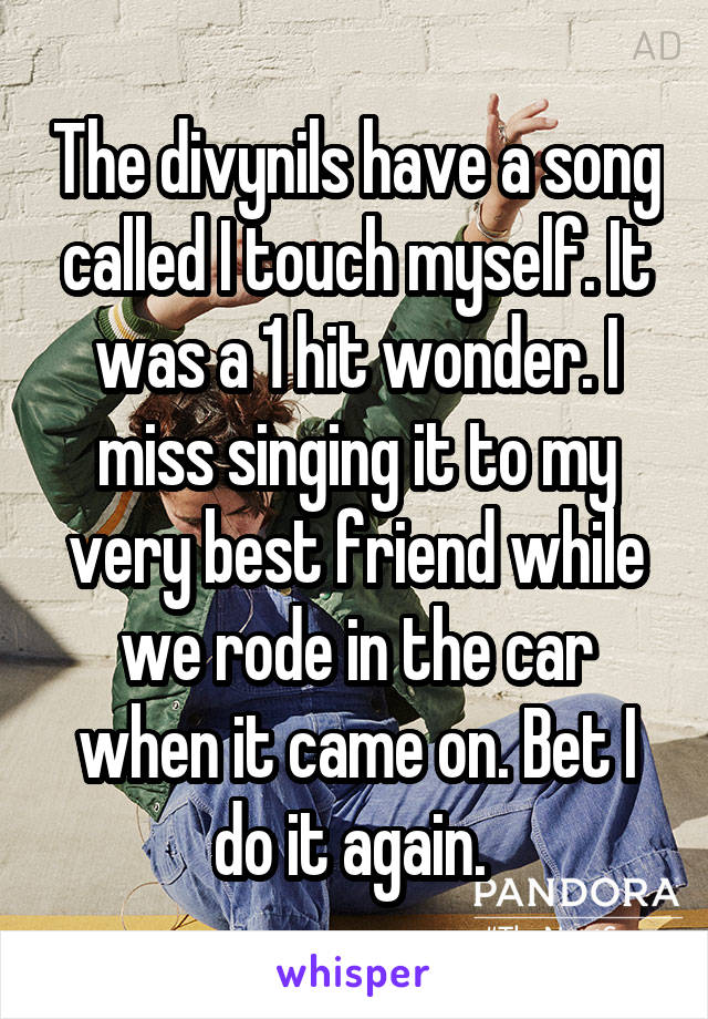 The divynils have a song called I touch myself. It was a 1 hit wonder. I miss singing it to my very best friend while we rode in the car when it came on. Bet I do it again. 