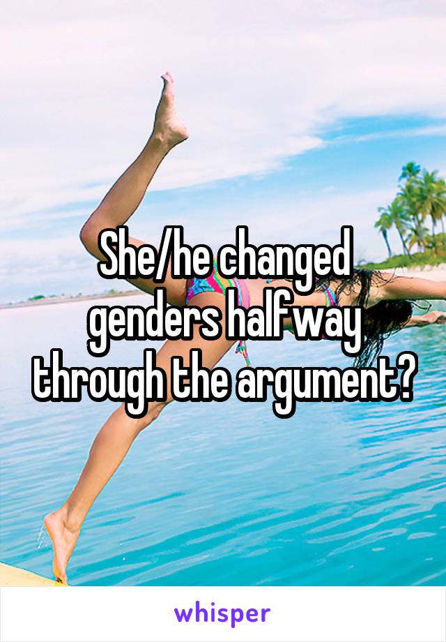 She/he changed genders halfway through the argument?