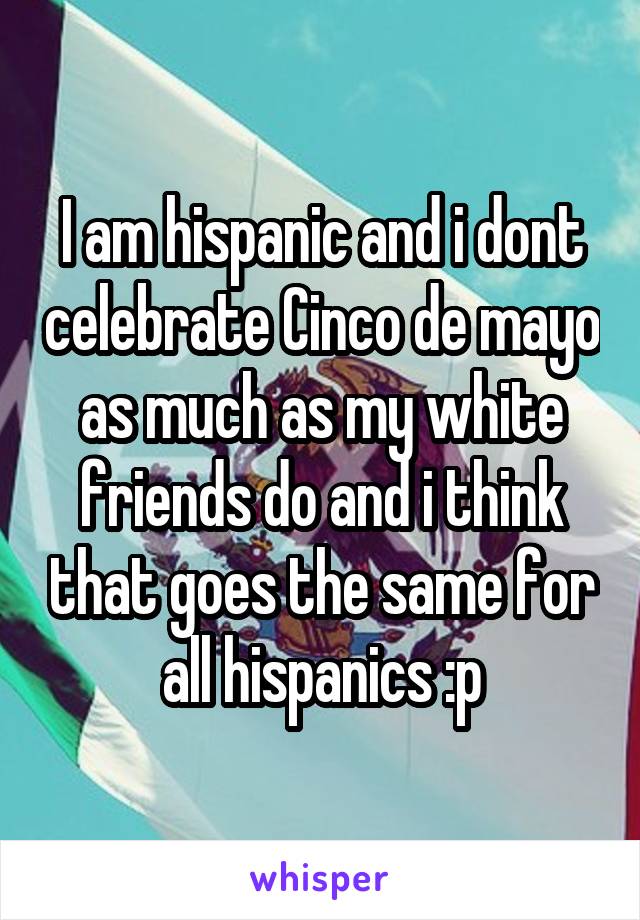 I am hispanic and i dont celebrate Cinco de mayo as much as my white friends do and i think that goes the same for all hispanics :p