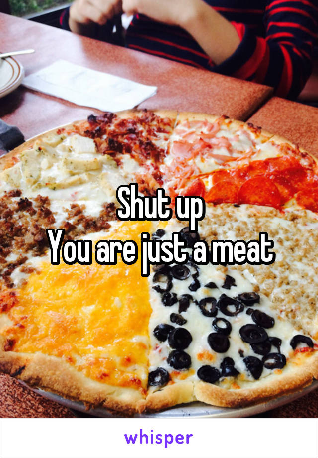 Shut up
You are just a meat