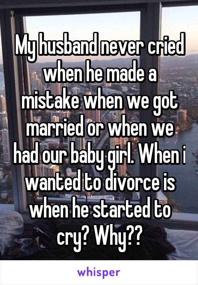 My husband never cried when he made a mistake when we got married or when we had our baby girl. When i wanted to divorce is when he started to cry? Why??