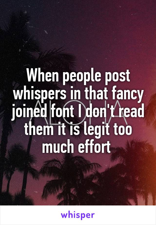 When people post whispers in that fancy joined font I don't read them it is legit too much effort 