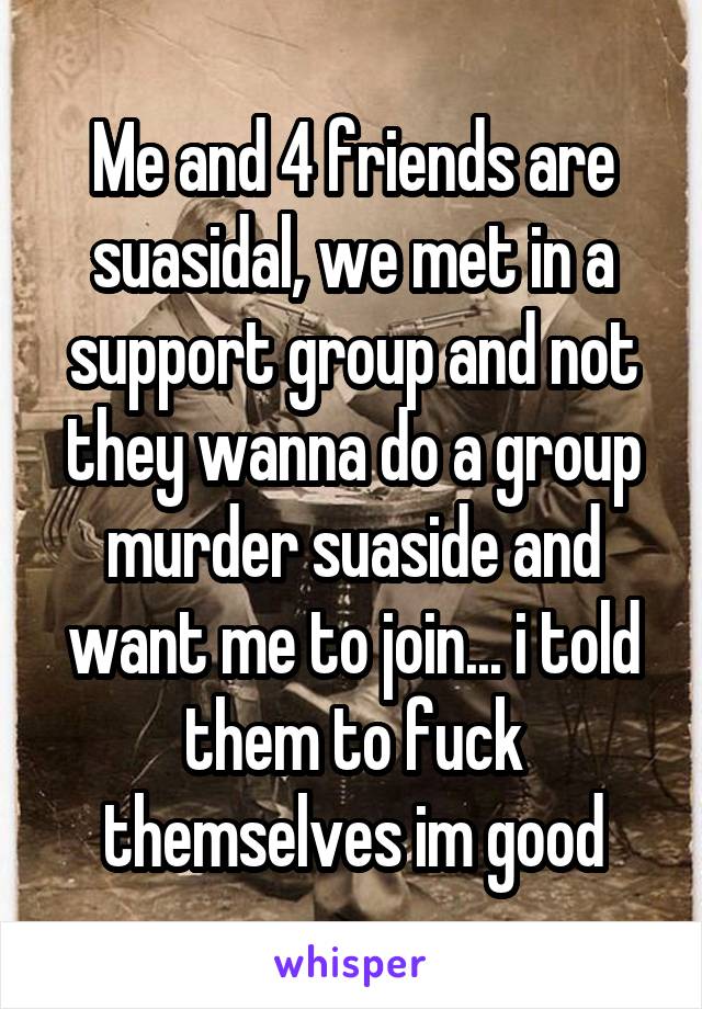 Me and 4 friends are suasidal, we met in a support group and not they wanna do a group murder suaside and want me to join... i told them to fuck themselves im good