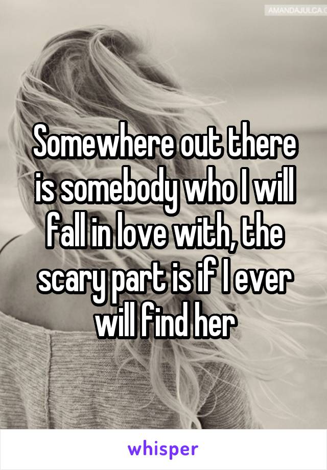 Somewhere out there is somebody who I will fall in love with, the scary part is if I ever will find her