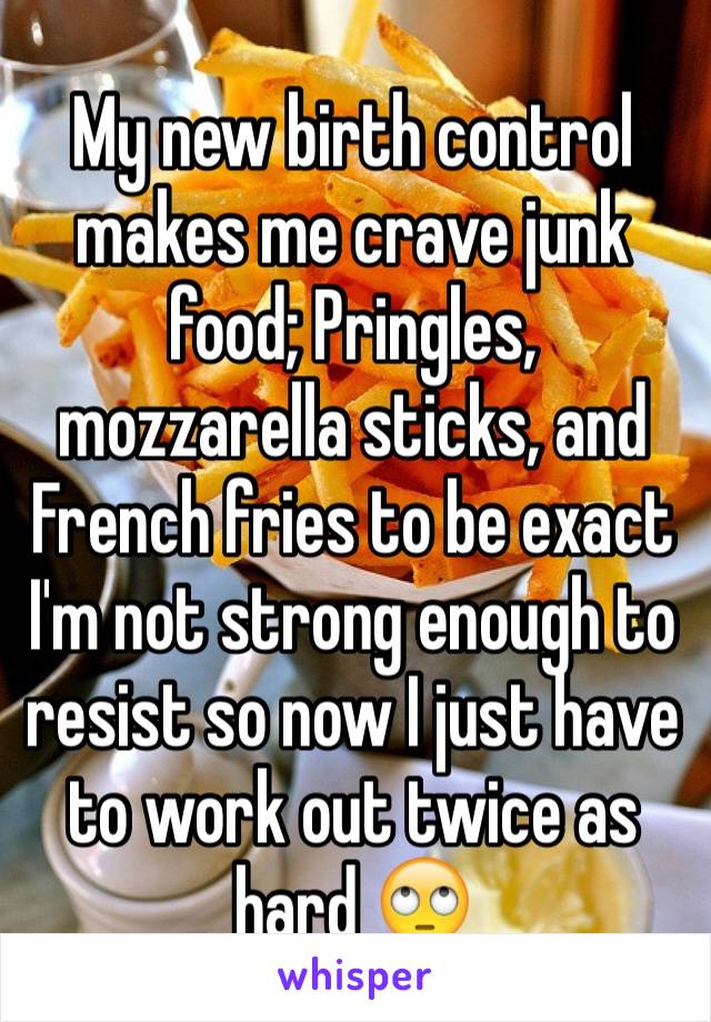 My new birth control makes me crave junk food; Pringles, mozzarella sticks, and French fries to be exact 
I'm not strong enough to resist so now I just have  to work out twice as hard 🙄