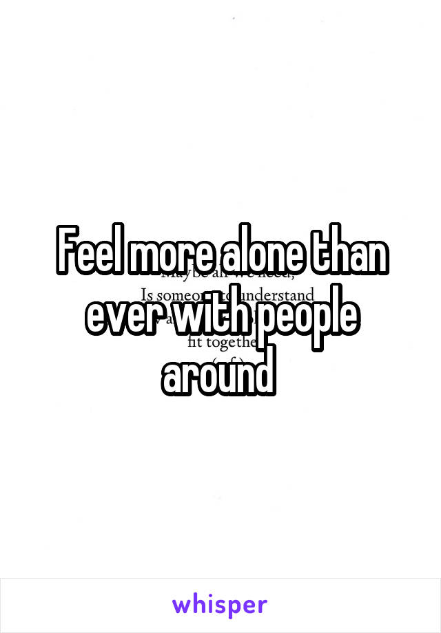 Feel more alone than ever with people around 