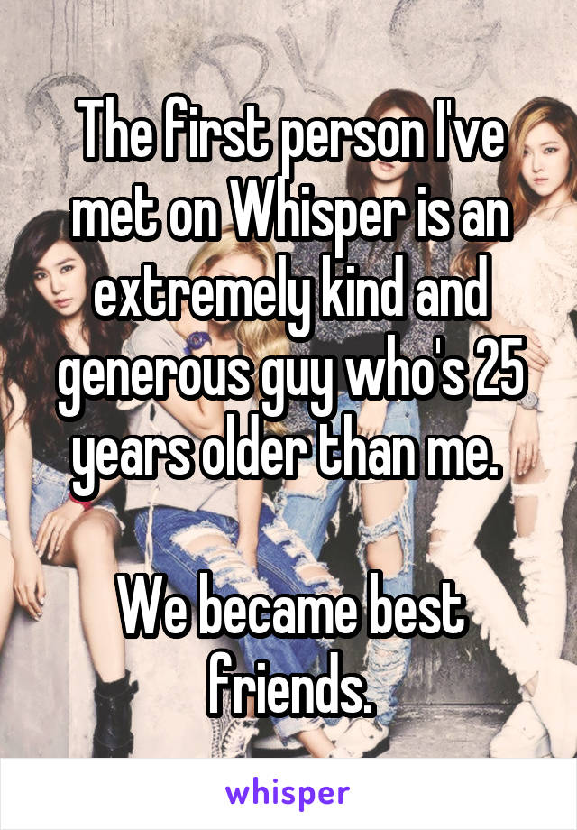 The first person I've met on Whisper is an extremely kind and generous guy who's 25 years older than me. 

We became best friends.