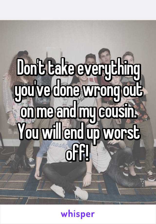 Don't take everything you've done wrong out on me and my cousin. You will end up worst off! 