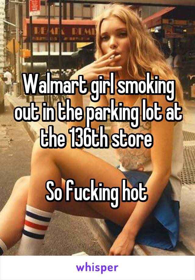 Walmart girl smoking out in the parking lot at the 136th store 

So fucking hot 