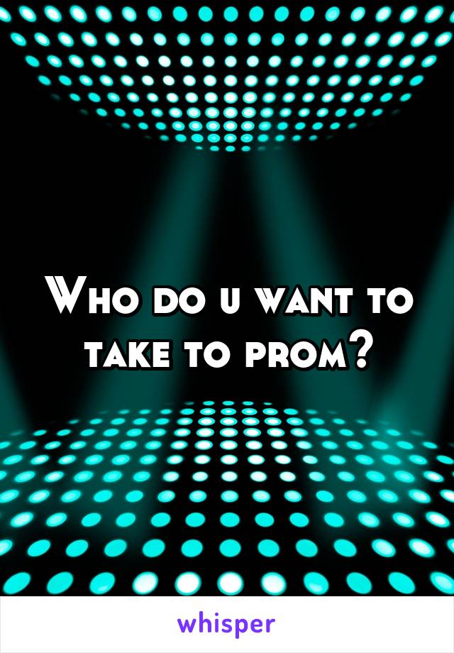 Who do u want to take to prom?