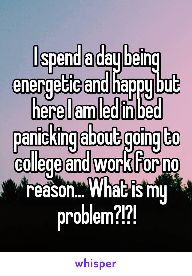 I spend a day being energetic and happy but here I am led in bed panicking about going to college and work for no reason... What is my problem?!?!