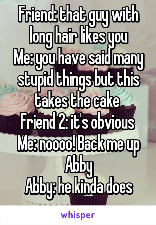 Friend: that guy with long hair likes you
Me: you have said many stupid things but this takes the cake 
Friend 2: it's obvious 
Me: noooo! Back me up Abby
Abby: he kinda does
