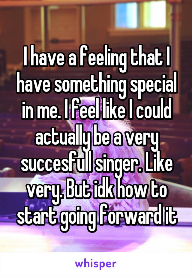 I have a feeling that I have something special in me. I feel like I could actually be a very succesfull singer. Like very. But idk how to start going forward it