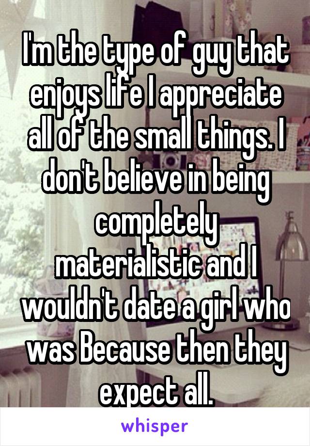 I'm the type of guy that enjoys life I appreciate all of the small things. I don't believe in being completely materialistic and I wouldn't date a girl who was Because then they expect all.