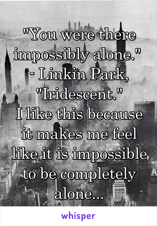 "You were there impossibly alone." 
- Linkin Park, "Iridescent."
I like this because it makes me feel like it is impossible to be completely alone...