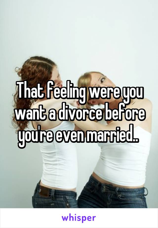 That feeling were you want a divorce before you're even married.. 