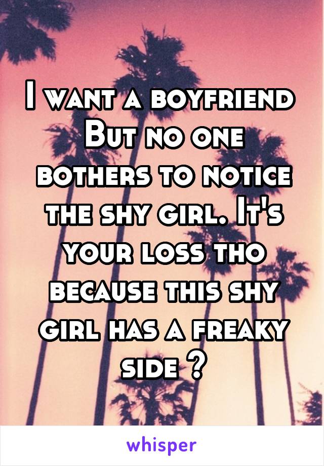 I want a boyfriend 
But no one bothers to notice the shy girl. It's your loss tho because this shy girl has a freaky side 😉