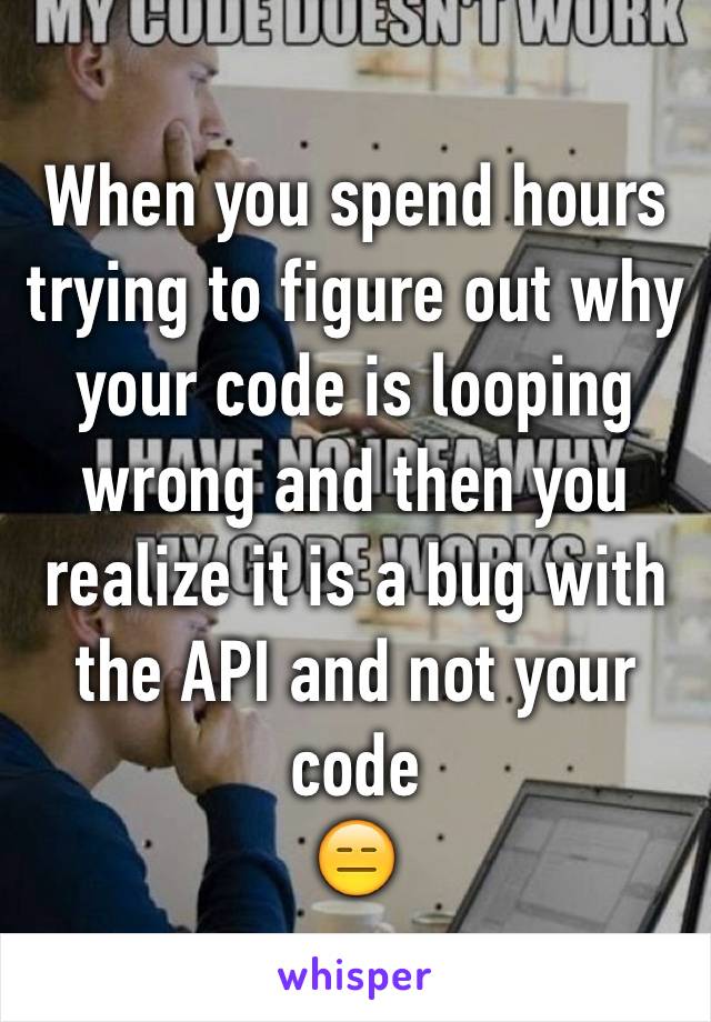 When you spend hours trying to figure out why your code is looping wrong and then you realize it is a bug with the API and not your code 
😑