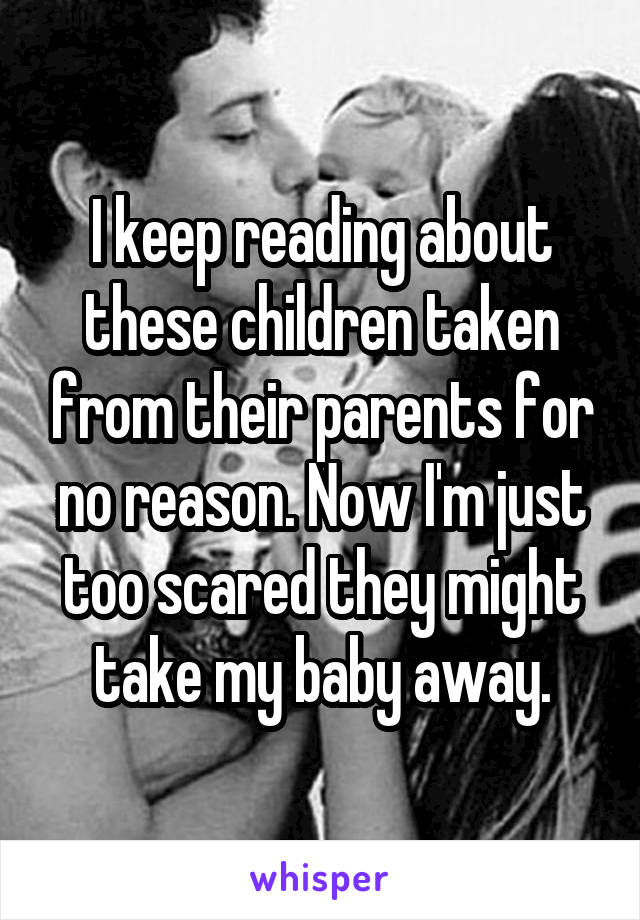 I keep reading about these children taken from their parents for no reason. Now I'm just too scared they might take my baby away.