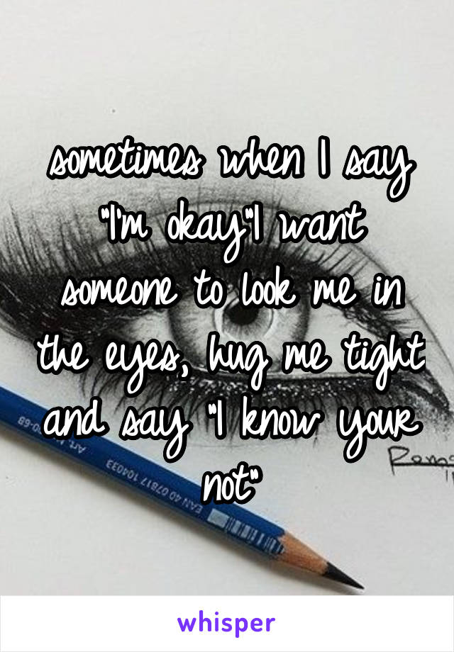 sometimes when I say "I'm okay"I want someone to look me in the eyes, hug me tight and say "I know your not"