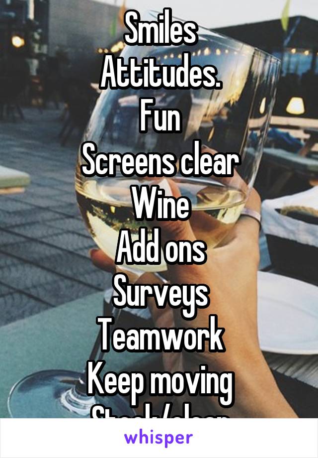 Smiles
Attitudes.
Fun
Screens clear
Wine
Add ons
Surveys
Teamwork
Keep moving
Stock/clean