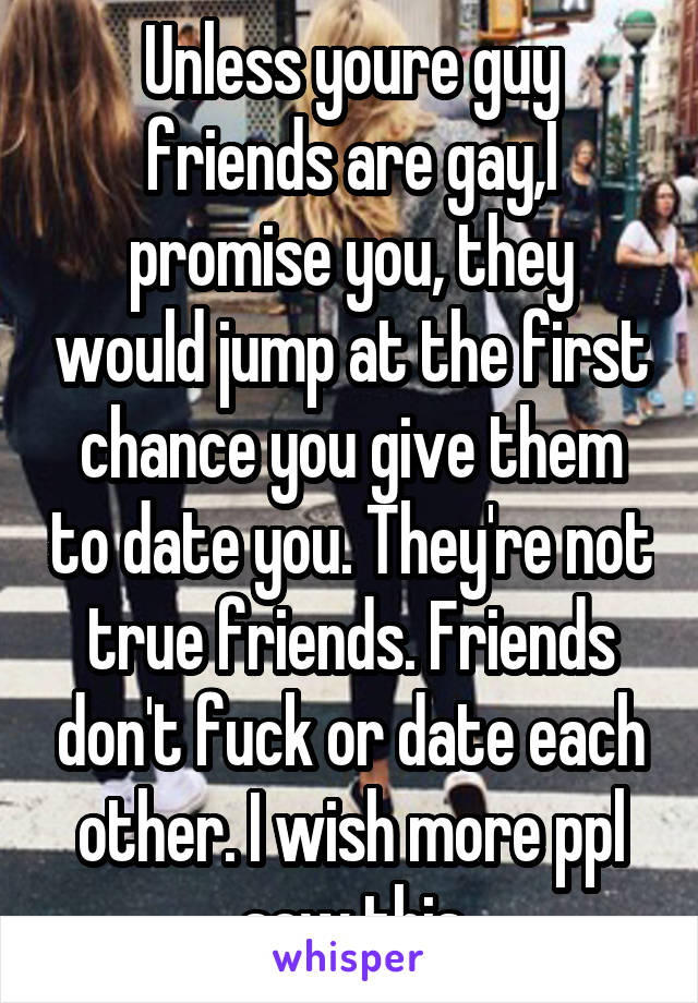 Unless youre guy friends are gay,I promise you, they would jump at the first chance you give them to date you. They're not true friends. Friends don't fuck or date each other. I wish more ppl saw this