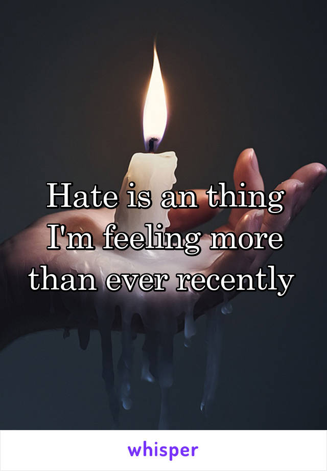 Hate is an thing I'm feeling more than ever recently 