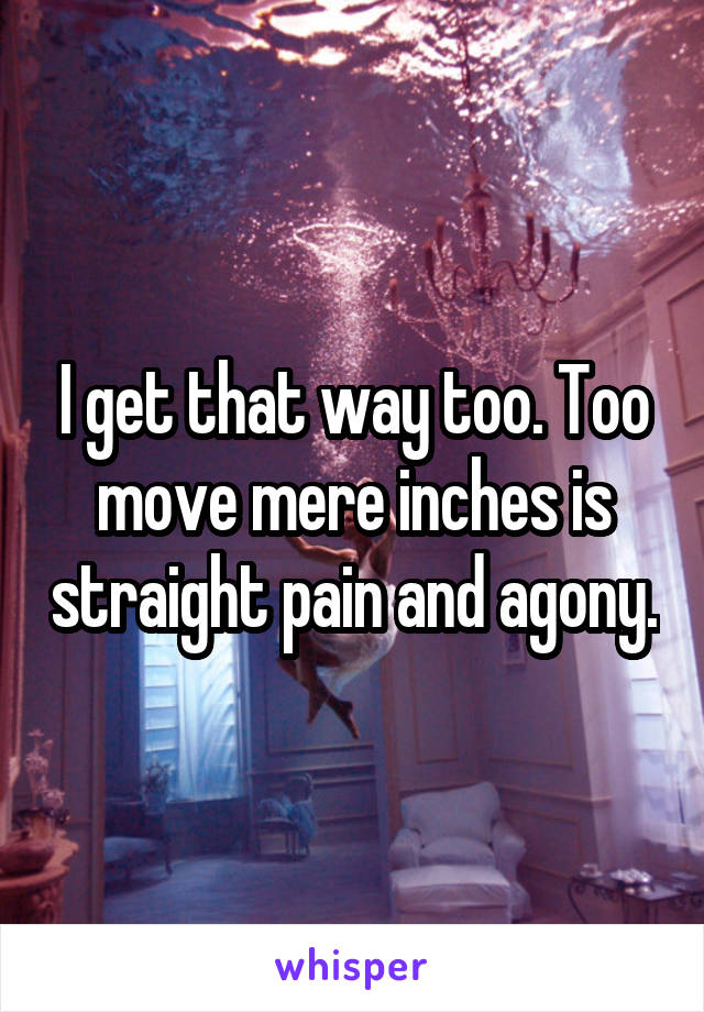 I get that way too. Too move mere inches is straight pain and agony.