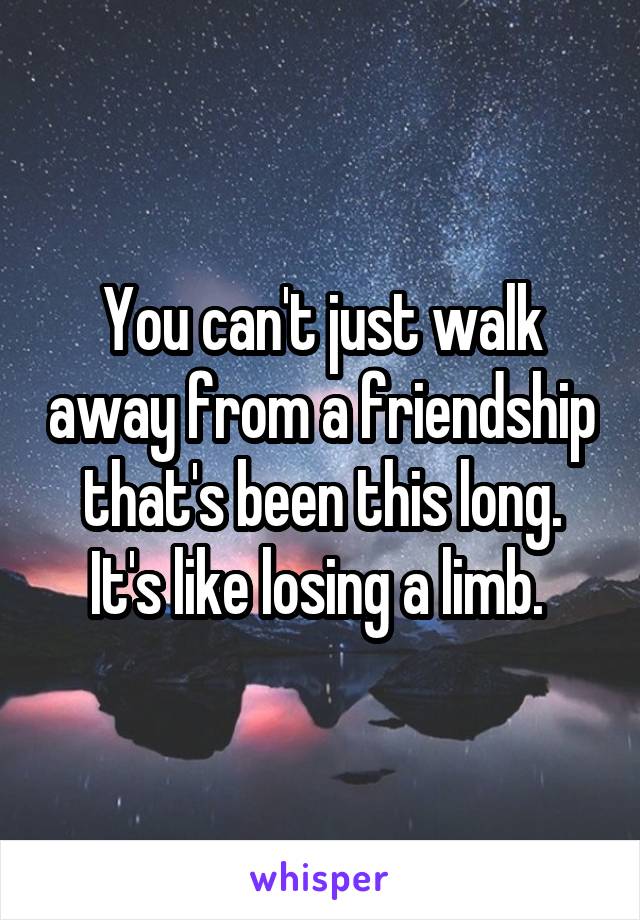 You can't just walk away from a friendship that's been this long. It's like losing a limb. 