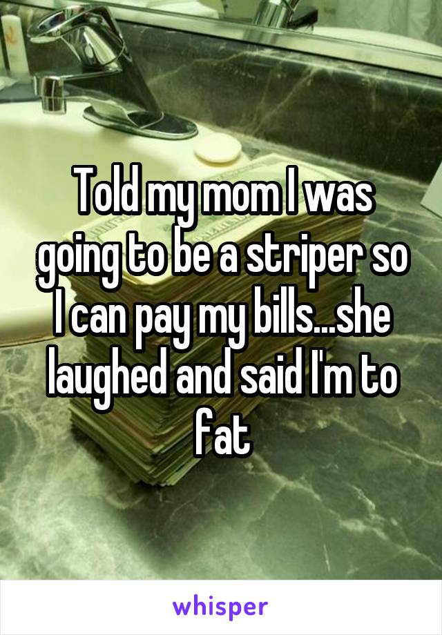 Told my mom I was going to be a striper so I can pay my bills...she laughed and said I'm to fat